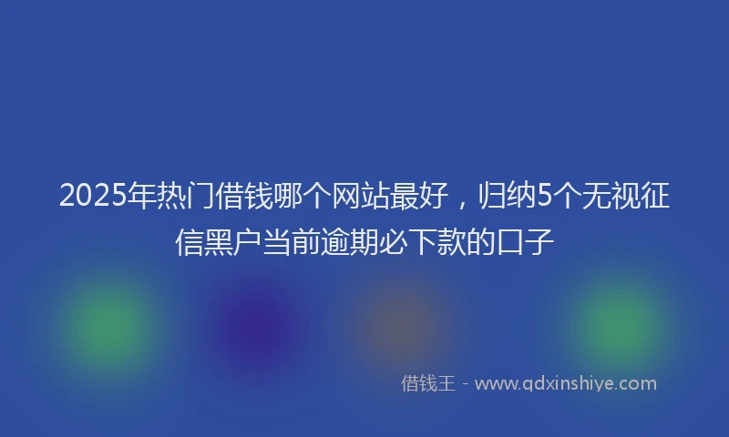 2025年热门借钱哪个网站最好，归纳5个无视征信黑户当前逾期必下款的口子