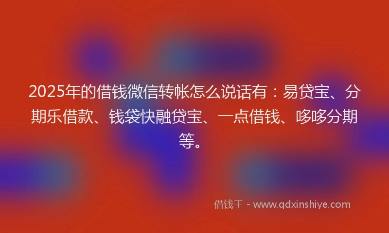 2025年的借钱微信转帐怎么说话有：易贷宝、分期乐借款、钱袋快融贷宝、一点借钱、哆哆分期等。