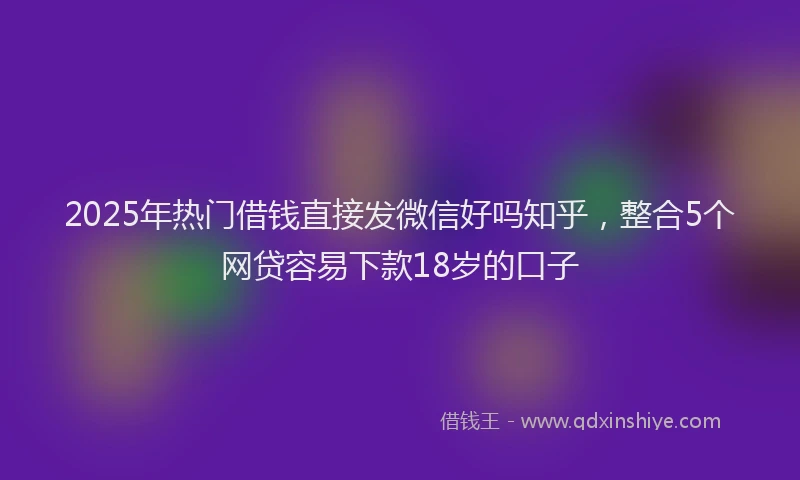 2025年热门借钱直接发微信好吗知乎，整合5个网贷容易下款18岁的口子