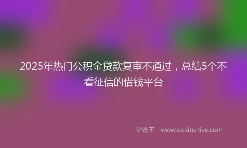2025年热门公积金贷款复审不通过，总结5个不看征信的借钱平台