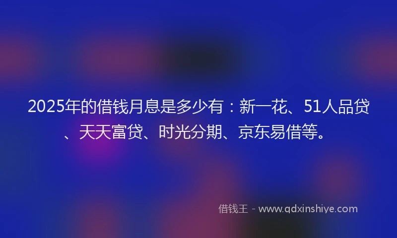 2025年的借钱月息是多少有：新一花、51人品贷、天天富贷、时光分期、京东易借等。