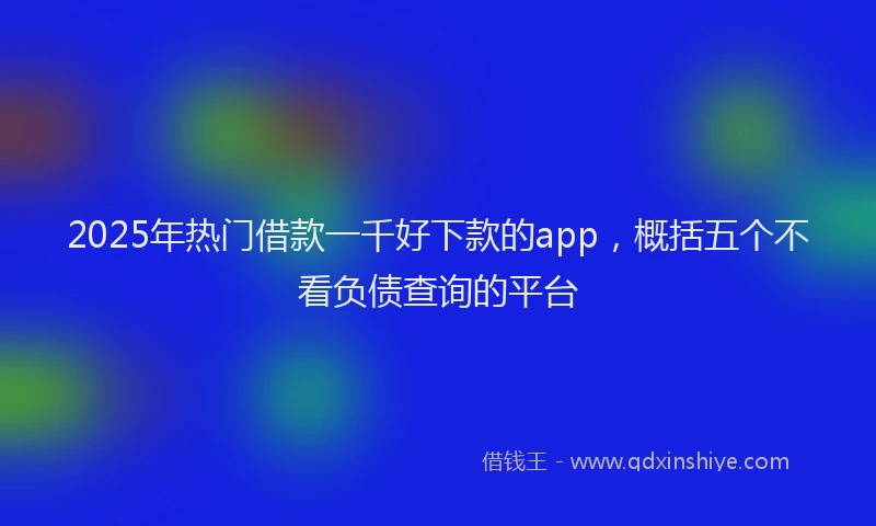 2025年热门借款一千好下款的app，概括五个不看负债查询的平台