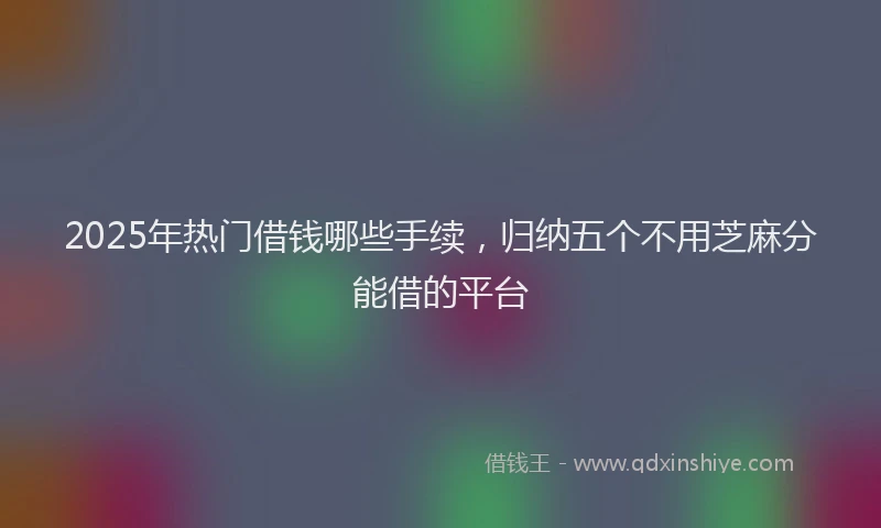 2025年热门借钱哪些手续，归纳五个不用芝麻分能借的平台