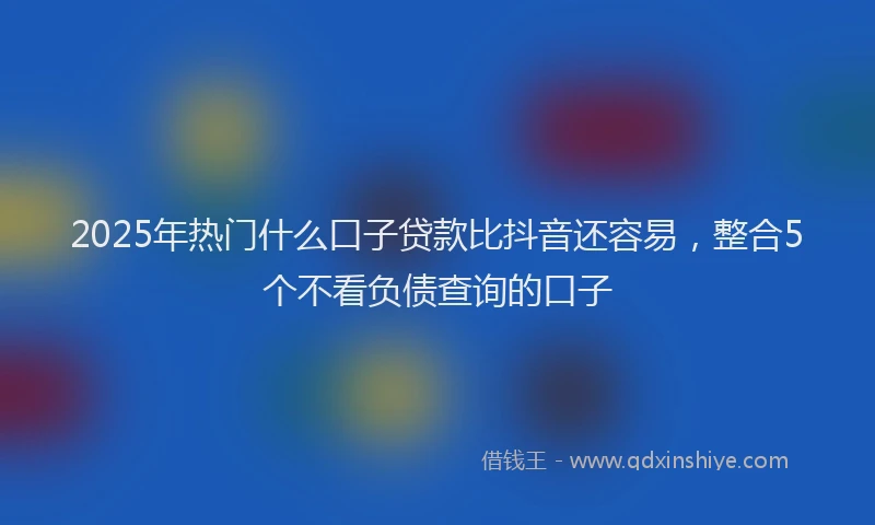 2025年热门什么口子贷款比抖音还容易，整合5个不看负债查询的口子