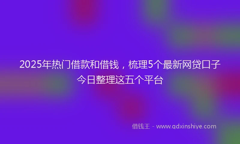 2025年热门借款和借钱，梳理5个最新网贷口子今日整理这五个平台