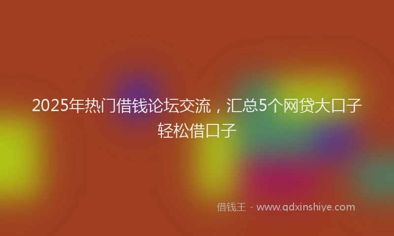 2025年热门借钱论坛交流，汇总5个网贷大口子轻松借口子
