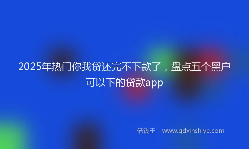 2025年热门你我贷还完不下款了，盘点五个黑户可以下的贷款app
