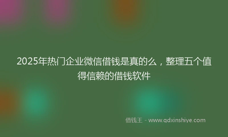 2025年热门企业微信借钱是真的么，整理五个值得信赖的借钱软件