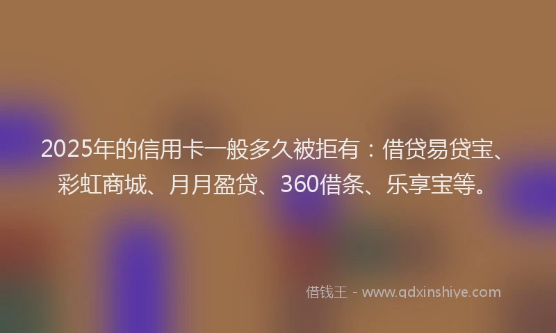 2025年的信用卡一般多久被拒有：借贷易贷宝、彩虹商城、月月盈贷、360借条、乐享宝等。