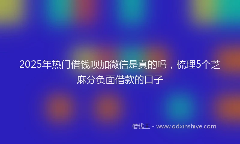2025年热门借钱呗加微信是真的吗，梳理5个芝麻分负面借款的口子