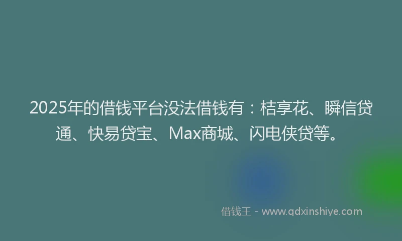 2025年的借钱平台没法借钱有：桔享花、瞬信贷通、快易贷宝、Max商城、闪电侠贷等。