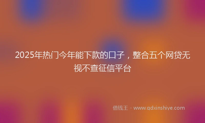 2025年热门今年能下款的口子，整合五个网贷无视不查征信平台