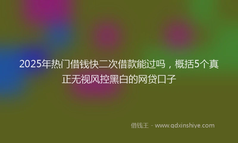 2025年热门借钱快二次借款能过吗，概括5个真正无视风控黑白的网贷口子