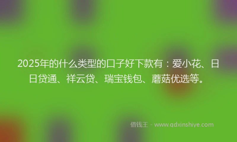 2025年的什么类型的口子好下款有：爱小花、日日贷通、祥云贷、瑞宝钱包、蘑菇优选等。