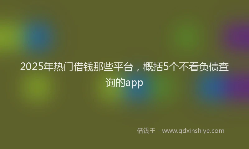 2025年热门借钱那些平台，概括5个不看负债查询的app
