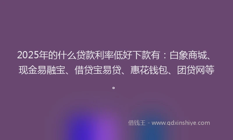 2025年的什么贷款利率低好下款有：白象商城、现金易融宝、借贷宝易贷、惠花钱包、团贷网等。