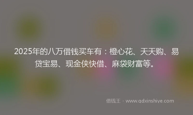 2025年的八万借钱买车有：橙心花、天天购、易贷宝易、现金侠快借、麻袋财富等。