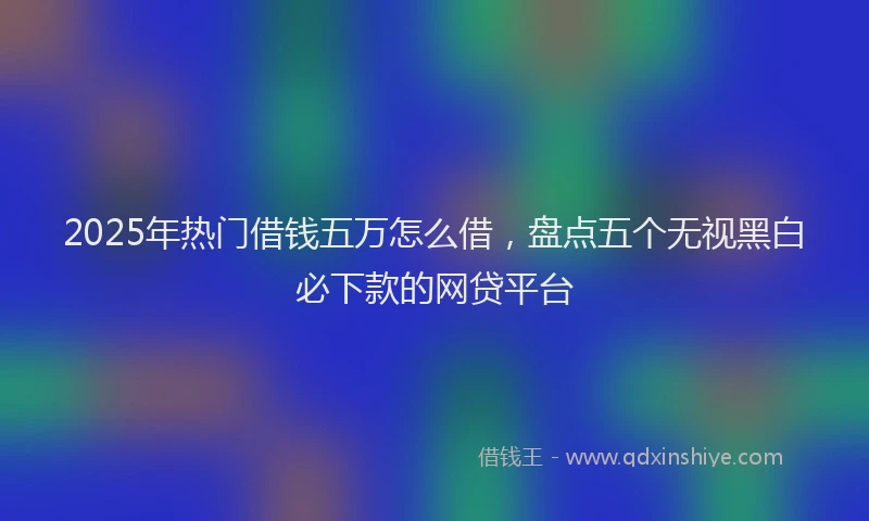2025年热门借钱五万怎么借，盘点五个无视黑白必下款的网贷平台