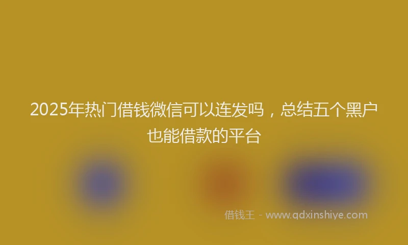 2025年热门借钱微信可以连发吗，总结五个黑户也能借款的平台
