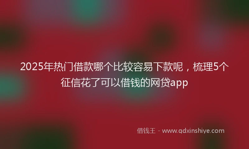 2025年热门借款哪个比较容易下款呢，梳理5个征信花了可以借钱的网贷app