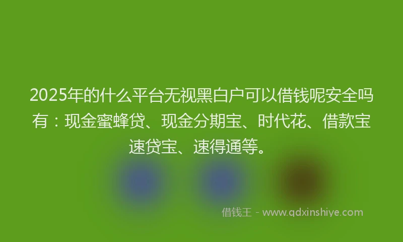 2025年的什么平台无视黑白户可以借钱呢安全吗有：现金蜜蜂贷、现金分期宝、时代花、借款宝速贷宝、速得通等。