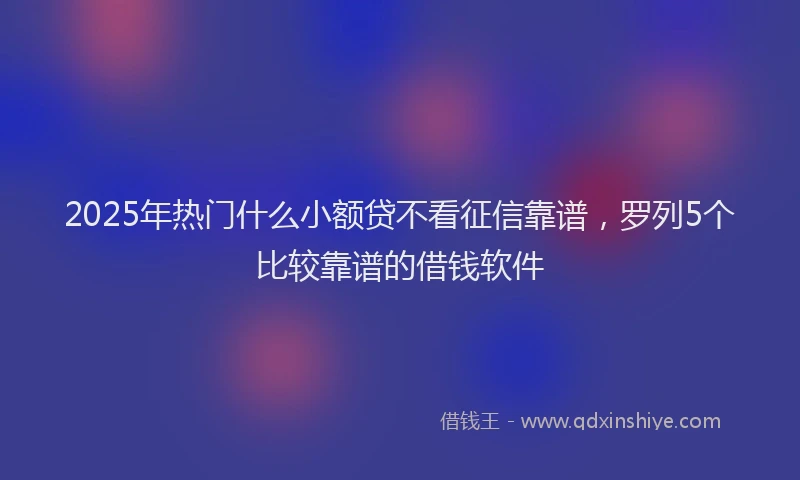 2025年热门什么小额贷不看征信靠谱，罗列5个比较靠谱的借钱软件