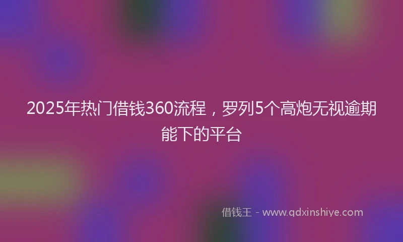 2025年热门借钱360流程，罗列5个高炮无视逾期能下的平台