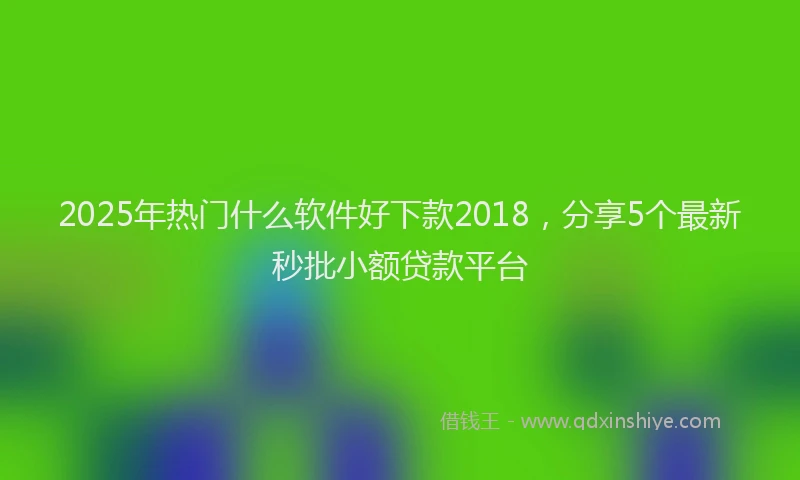 2025年热门什么软件好下款2018，分享5个最新秒批小额贷款平台