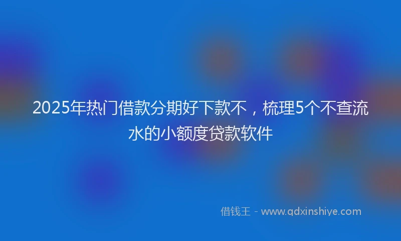 2025年热门借款分期好下款不，梳理5个不查流水的小额度贷款软件