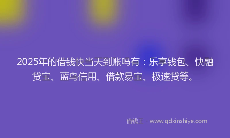 2025年的借钱快当天到账吗有：乐享钱包、快融贷宝、蓝鸟信用、借款易宝、极速贷等。