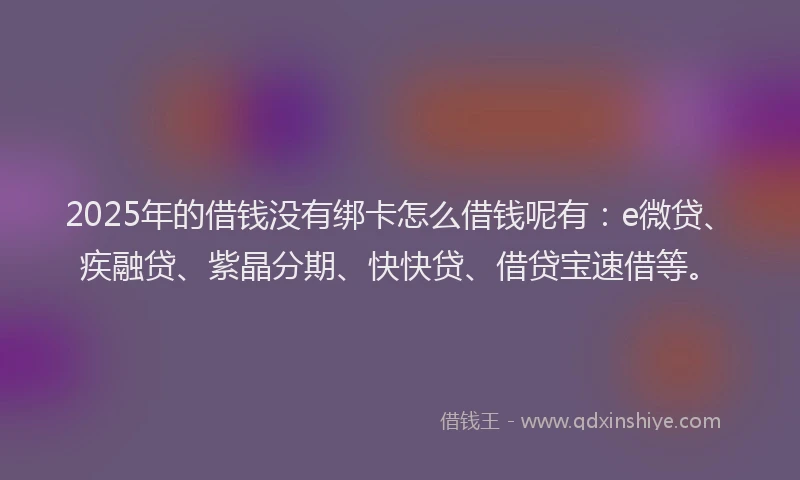 2025年的借钱没有绑卡怎么借钱呢有：e微贷、疾融贷、紫晶分期、快快贷、借贷宝速借等。