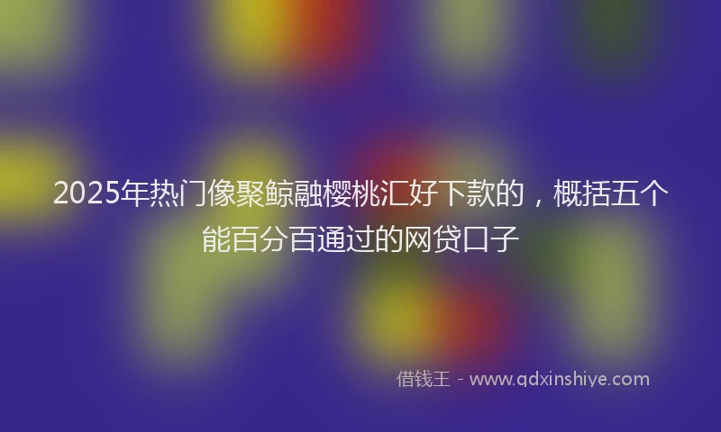 2025年热门像聚鲸融樱桃汇好下款的，概括五个能百分百通过的网贷口子