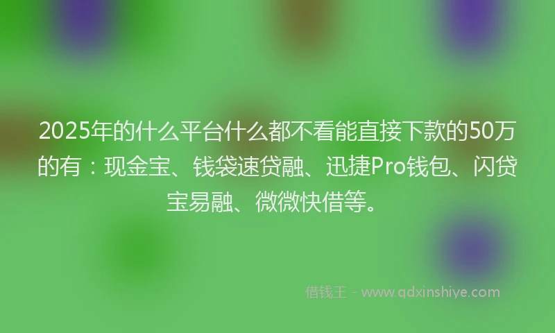 2025年的什么平台什么都不看能直接下款的50万的有：现金宝、钱袋速贷融、迅捷Pro钱包、闪贷宝易融、微微快借等。
