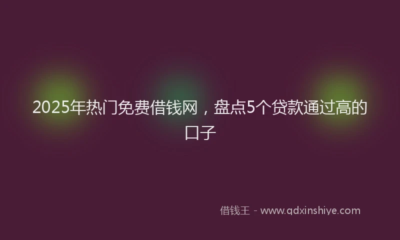 2025年热门免费借钱网，盘点5个贷款通过高的口子