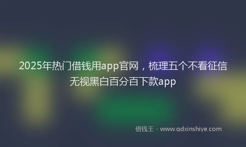 2025年热门借钱用app官网，梳理五个不看征信无视黑白百分百下款app