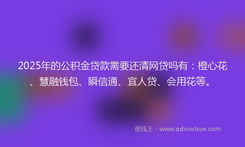 2025年的公积金贷款需要还清网贷吗有：橙心花、慧融钱包、瞬信通、宜人贷、会用花等。