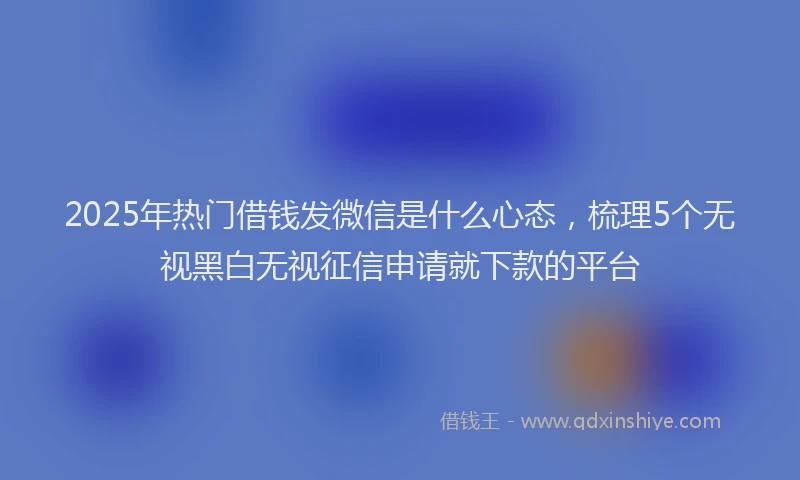 2025年热门借钱发微信是什么心态，梳理5个无视黑白无视征信申请就下款的平台
