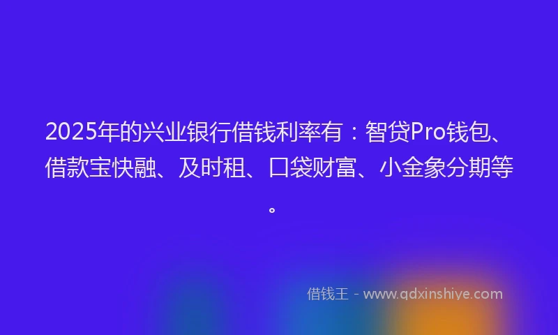 2025年的兴业银行借钱利率有：智贷Pro钱包、借款宝快融、及时租、口袋财富、小金象分期等。
