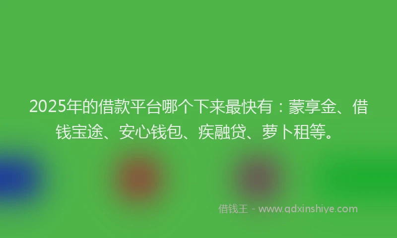 2025年的借款平台哪个下来最快有：蒙享金、借钱宝途、安心钱包、疾融贷、萝卜租等。