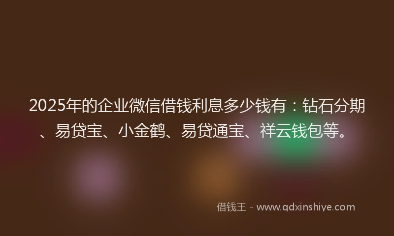 2025年的企业微信借钱利息多少钱有：钻石分期、易贷宝、小金鹤、易贷通宝、祥云钱包等。