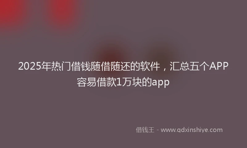 2025年热门借钱随借随还的软件，汇总五个APP容易借款1万块的app