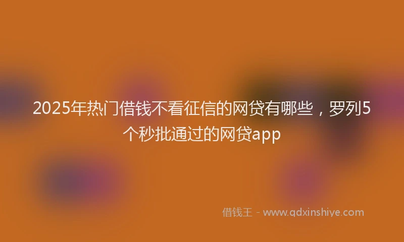 2025年热门借钱不看征信的网贷有哪些，罗列5个秒批通过的网贷app