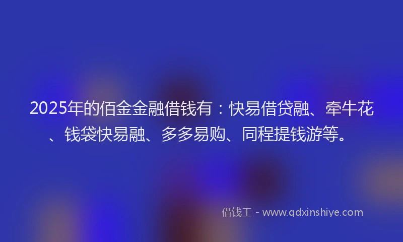 2025年的佰金金融借钱有：快易借贷融、牵牛花、钱袋快易融、多多易购、同程提钱游等。