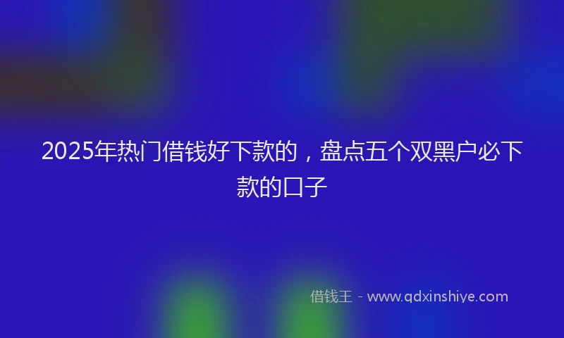 2025年热门借钱好下款的，盘点五个双黑户必下款的口子