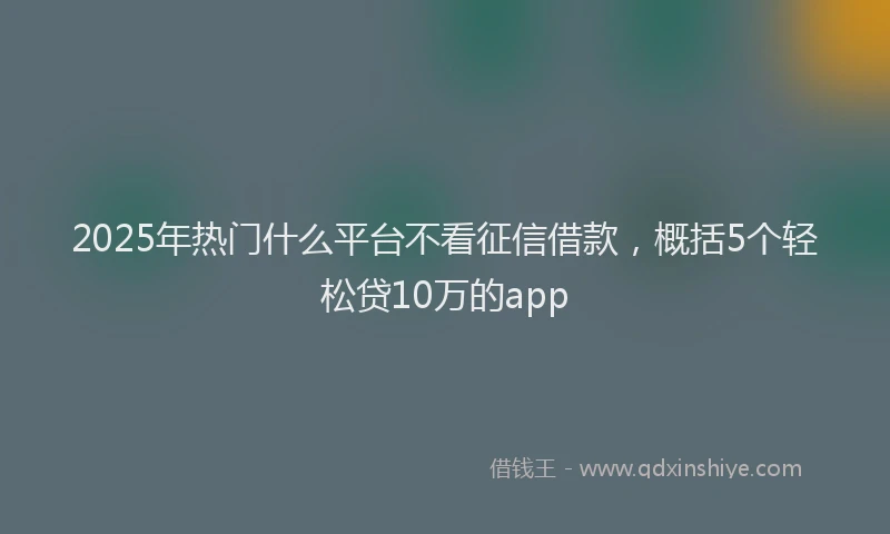2025年热门什么平台不看征信借款，概括5个轻松贷10万的app