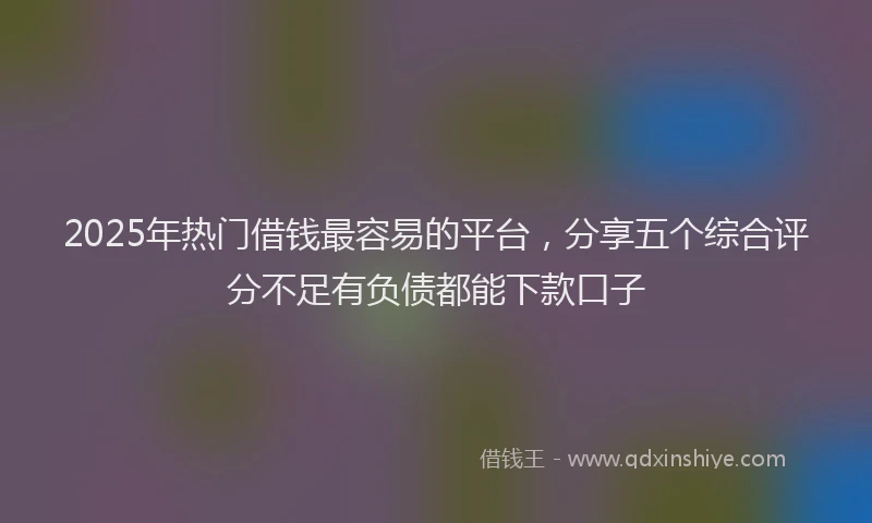 2025年热门借钱最容易的平台，分享五个综合评分不足有负债都能下款口子