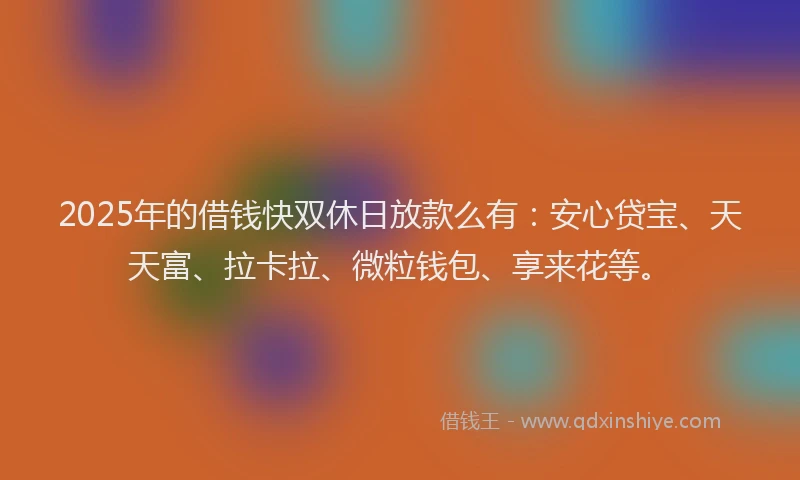 2025年的借钱快双休日放款么有：安心贷宝、天天富、拉卡拉、微粒钱包、享来花等。