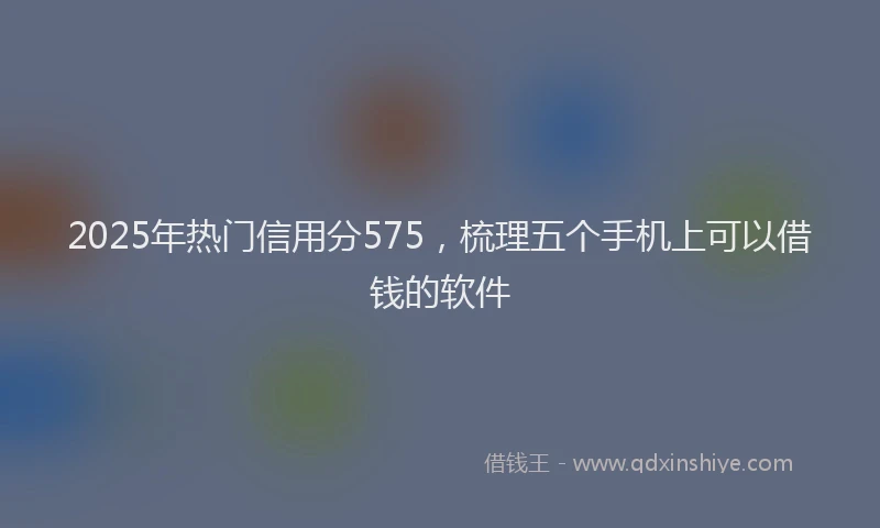2025年热门信用分575，梳理五个手机上可以借钱的软件