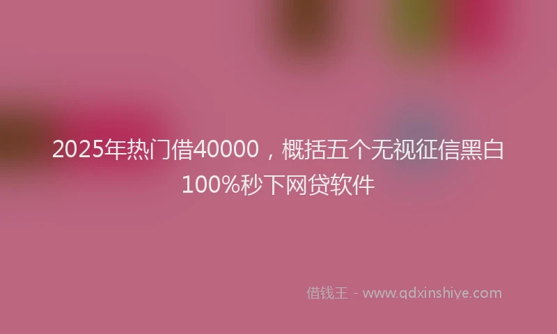 2025年热门借40000，概括五个无视征信黑白100%秒下网贷软件