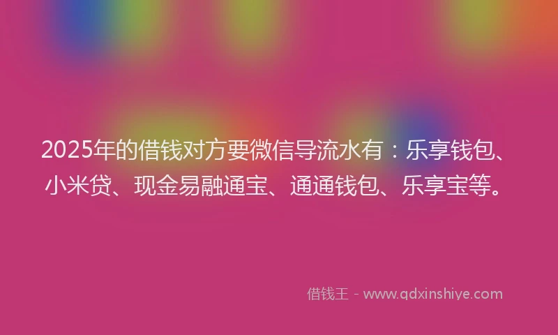 2025年的借钱对方要微信导流水有：乐享钱包、小米贷、现金易融通宝、通通钱包、乐享宝等。